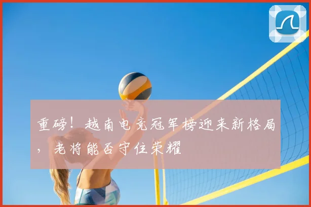 重磅!越南电竞冠军榜迎来新格局,老将能否守住荣耀