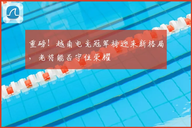重磅！越南电竞冠军榜迎来新格局，老将能否守住荣耀