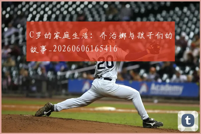 C罗的家庭生活：乔治娜与孩子们的故事_20260606165416