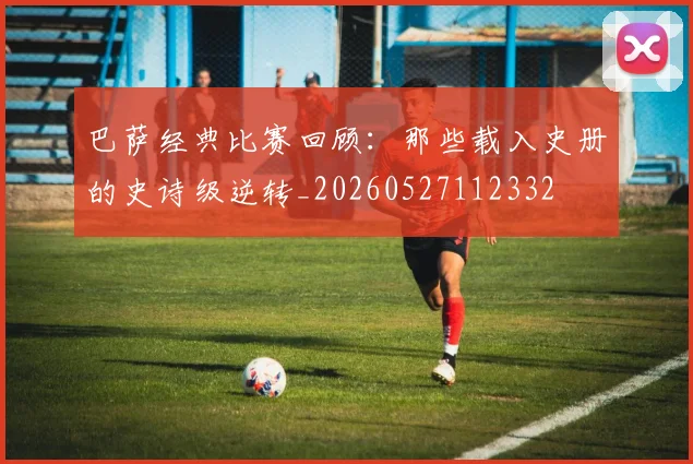 巴萨经典比赛回顾:那些载入史册的史诗级逆转_20260527112332